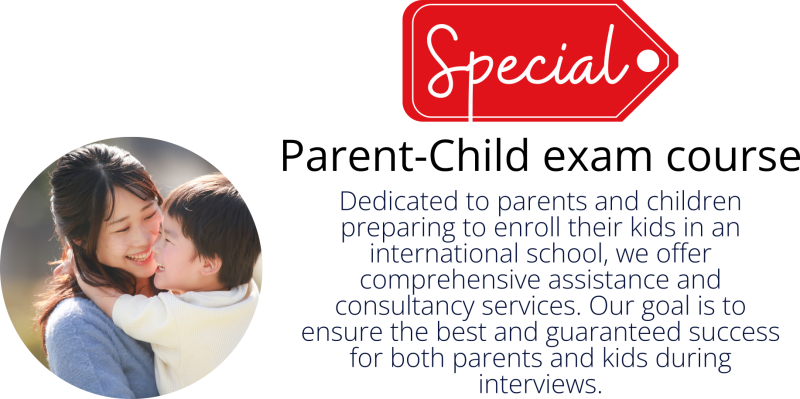 Special Parent-Child exam course: Dedicated to parents and children preparing to enroll their kids in an international school, we offer comprehensive assistance and consultancy services. Our goal is to ensure the best and guaranteed success for both parents and kids during interviews.
